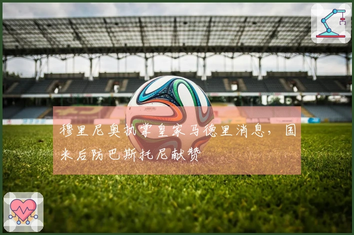 穆里尼奥执掌皇家马德里消息，国米后防巴斯托尼献赞